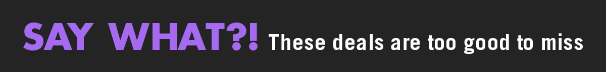 Say What?! These Deals Are too Good to Miss
